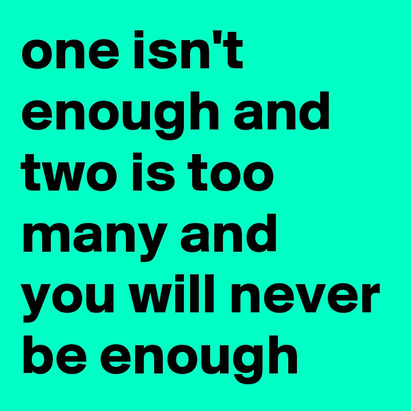 one isn't enough and two is too many and you will never be enough