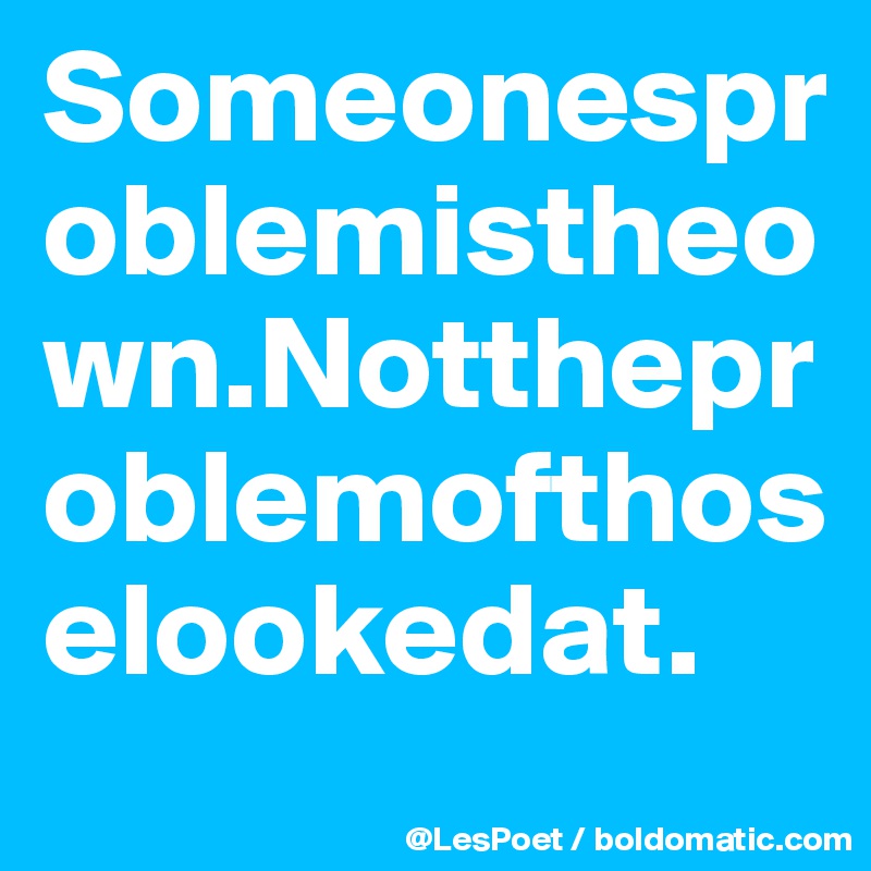 Someonesproblemistheown.Nottheproblemofthoselookedat.