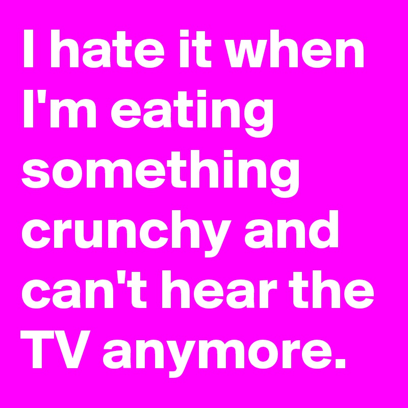 I hate it when I'm eating something crunchy and can't hear the TV anymore.