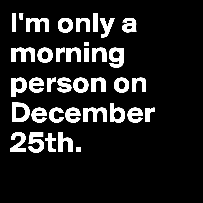 I'm only a morning person on December 25th.
