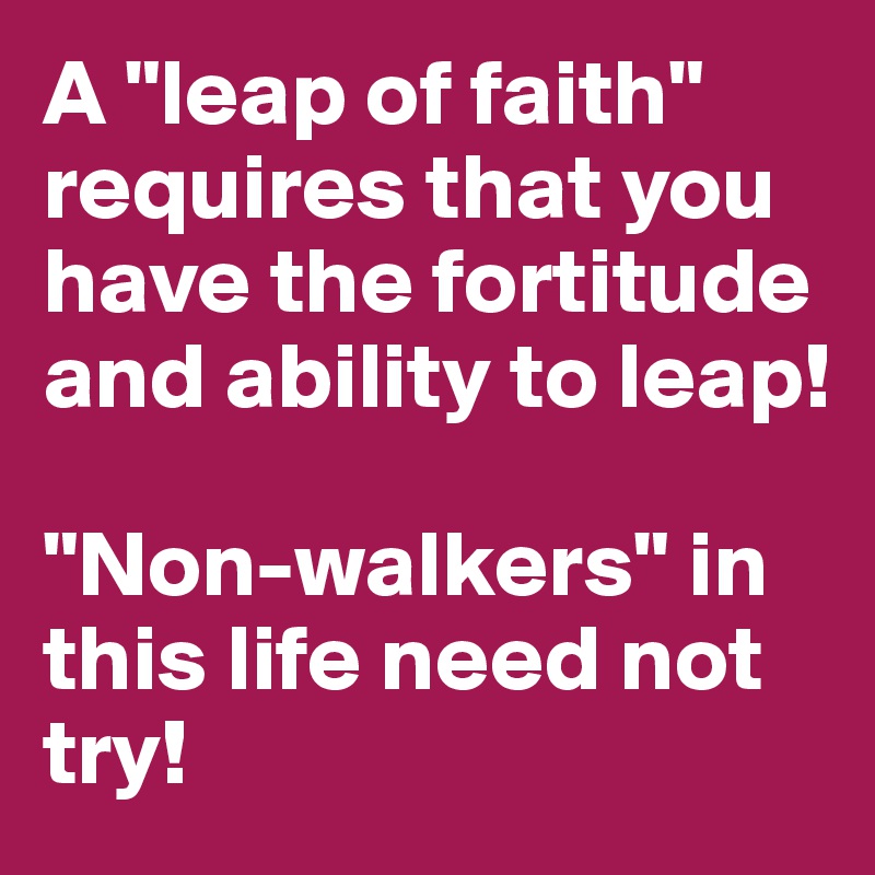 A "leap of faith" requires that you have the fortitude and ability to leap!

"Non-walkers" in this life need not try!