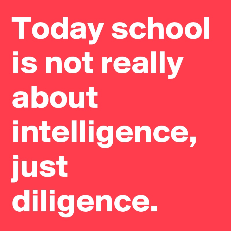 Today school is not really about intelligence, just diligence.