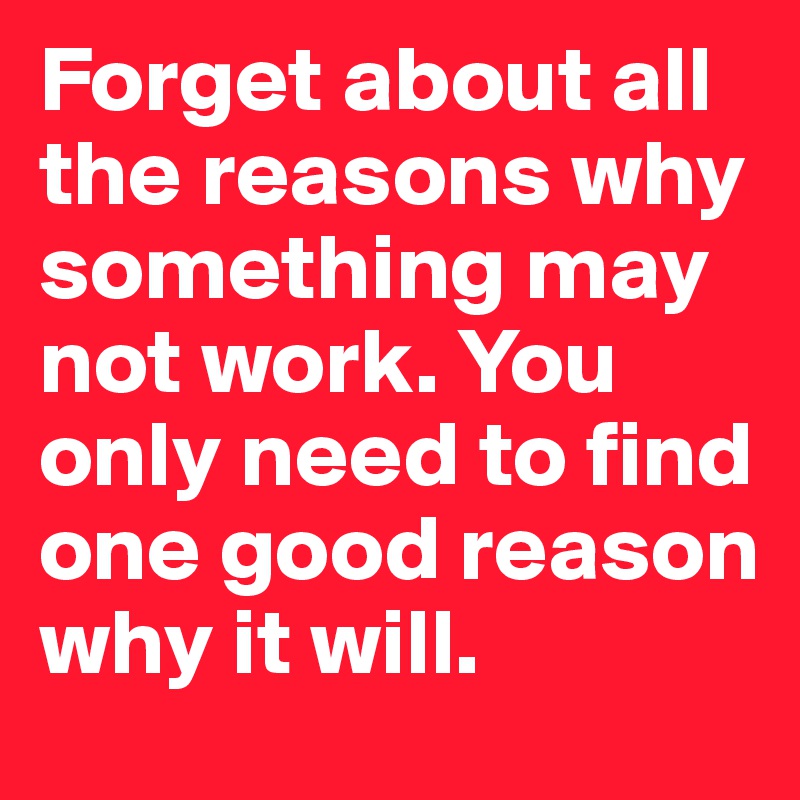 Forget about all the reasons why something may not work. You only need to find one good reason why it will.