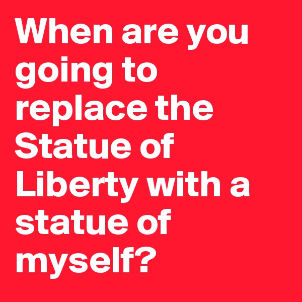 When are you going to replace the Statue of Liberty with a statue of myself?