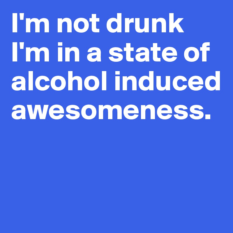 I'm not drunk I'm in a state of alcohol induced awesomeness.


