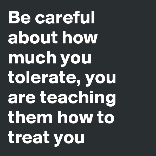 Be careful about how much you tolerate, you are teaching them how to treat you