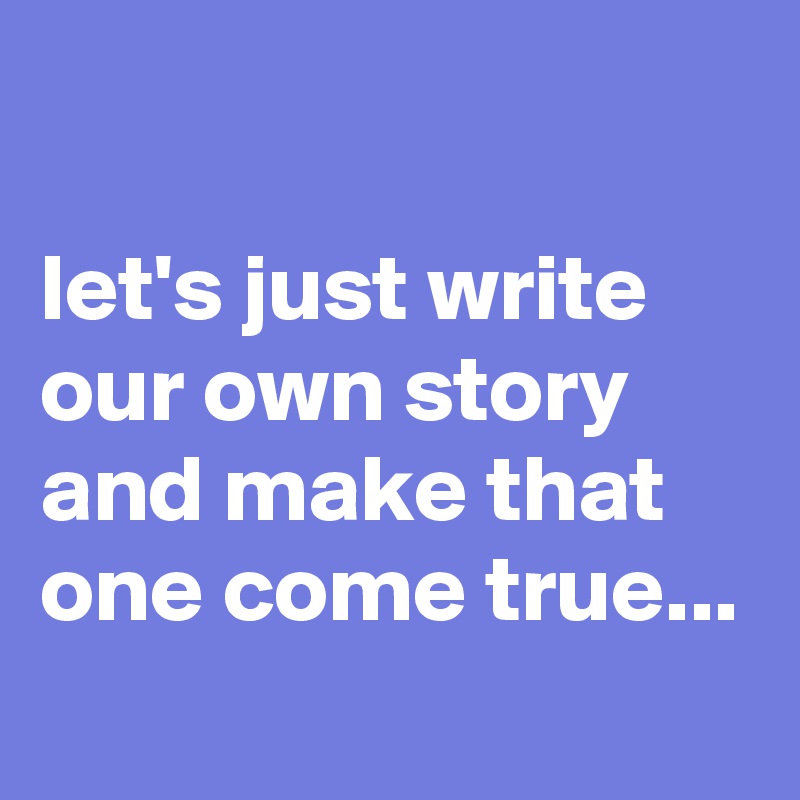 

let's just write our own story and make that one come true...
