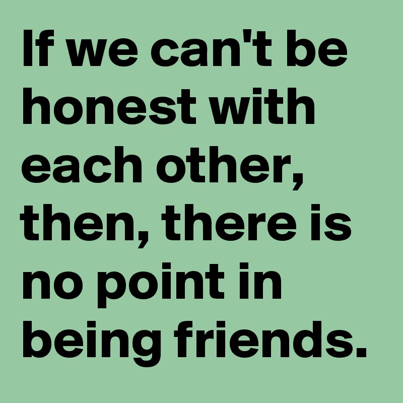 If we can't be honest with each other, then, there is no point in being friends. 