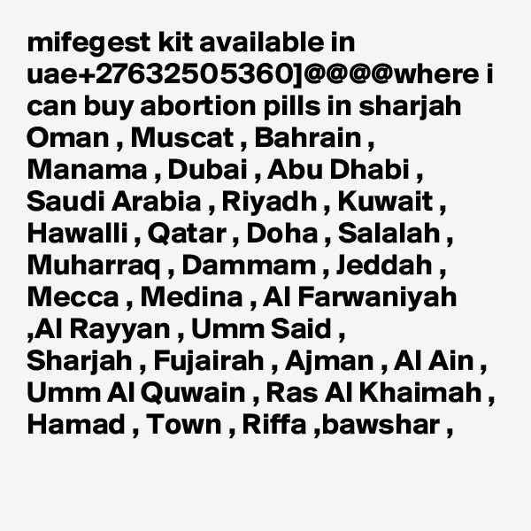 mifegest kit available in uae+27632505360]@@@@where i can buy abortion pills in sharjah
Oman , Muscat , Bahrain , Manama , Dubai , Abu Dhabi , Saudi Arabia , Riyadh , Kuwait , Hawalli , Qatar , Doha , Salalah , Muharraq , Dammam , Jeddah ,
Mecca , Medina , Al Farwaniyah ,Al Rayyan , Umm Said ,
Sharjah , Fujairah , Ajman , Al Ain , Umm Al Quwain , Ras Al Khaimah , Hamad , Town , Riffa ,bawshar , 
