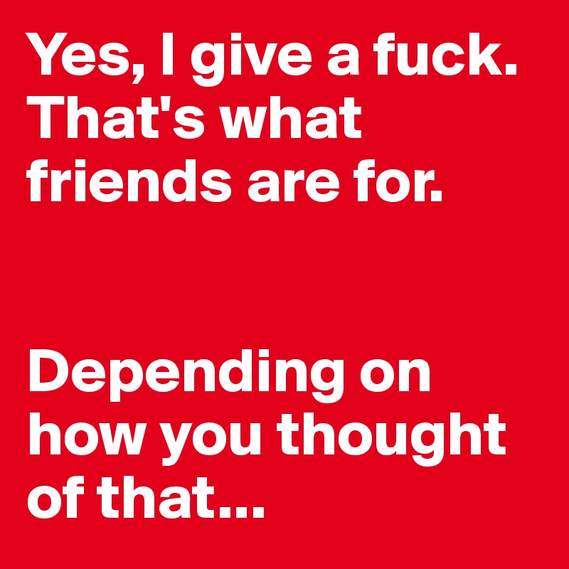 Yes, I give a fuck. That's what friends are for. 


Depending on how you thought of that...