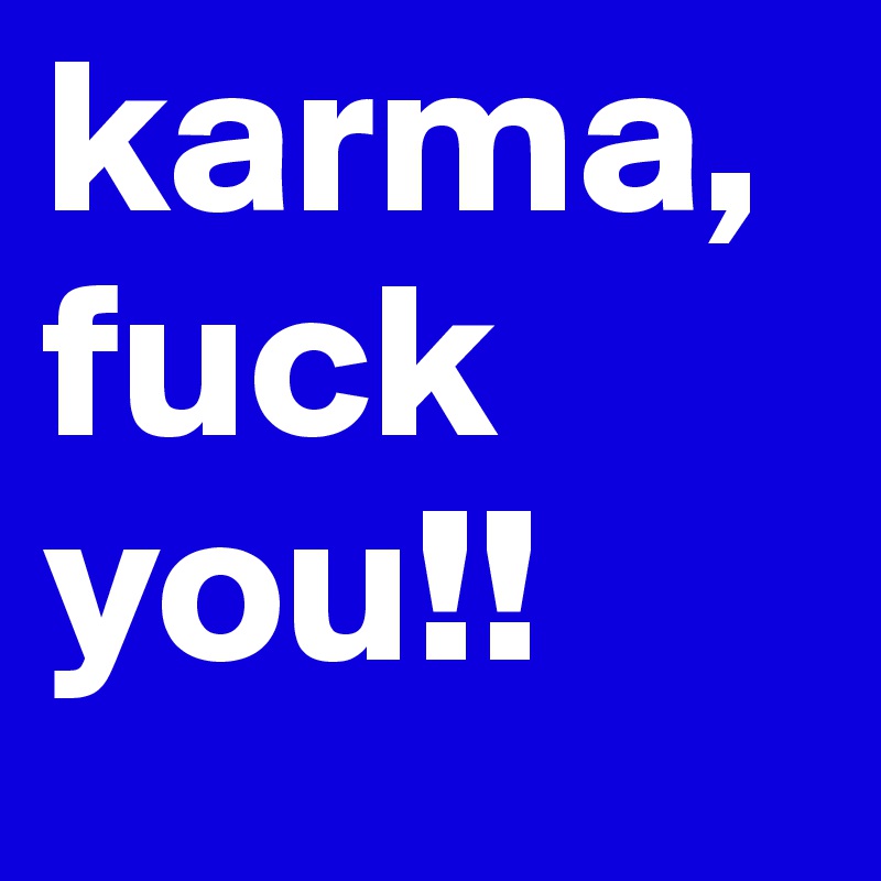karma,
fuck you!!