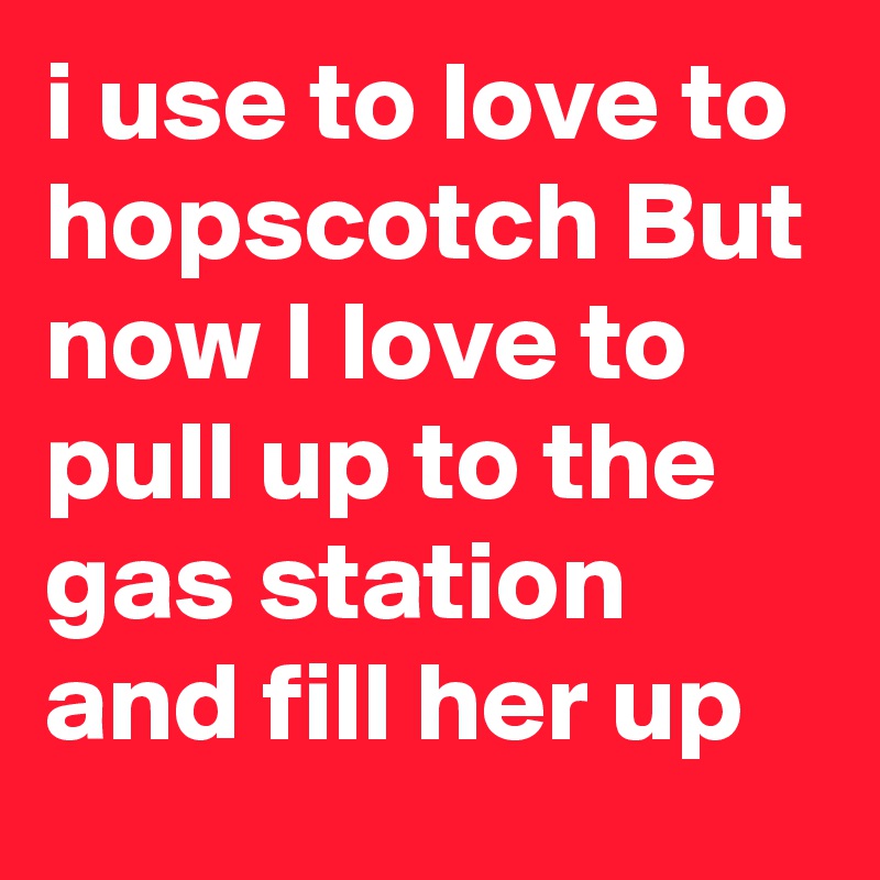 i use to love to hopscotch But now I love to pull up to the gas station and fill her up