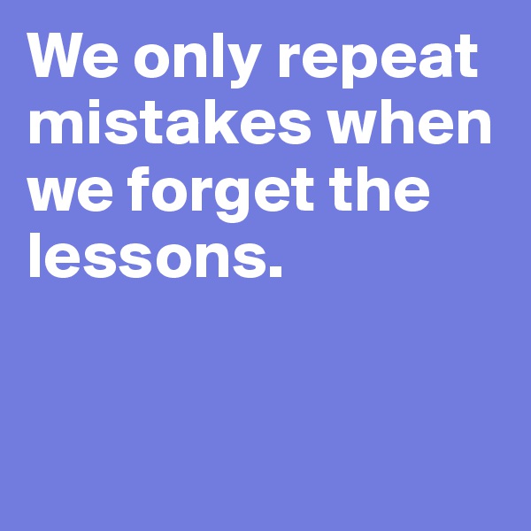 We only repeat mistakes when we forget the lessons.


