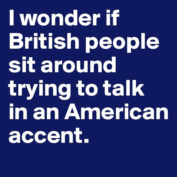 I wonder if British people sit around trying to talk in an American accent.