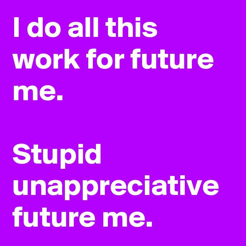 I do all this work for future me.

Stupid unappreciative future me.