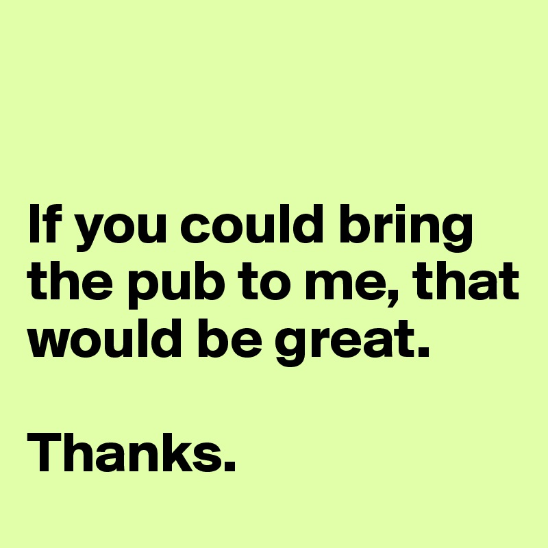 


If you could bring the pub to me, that would be great.

Thanks. 
