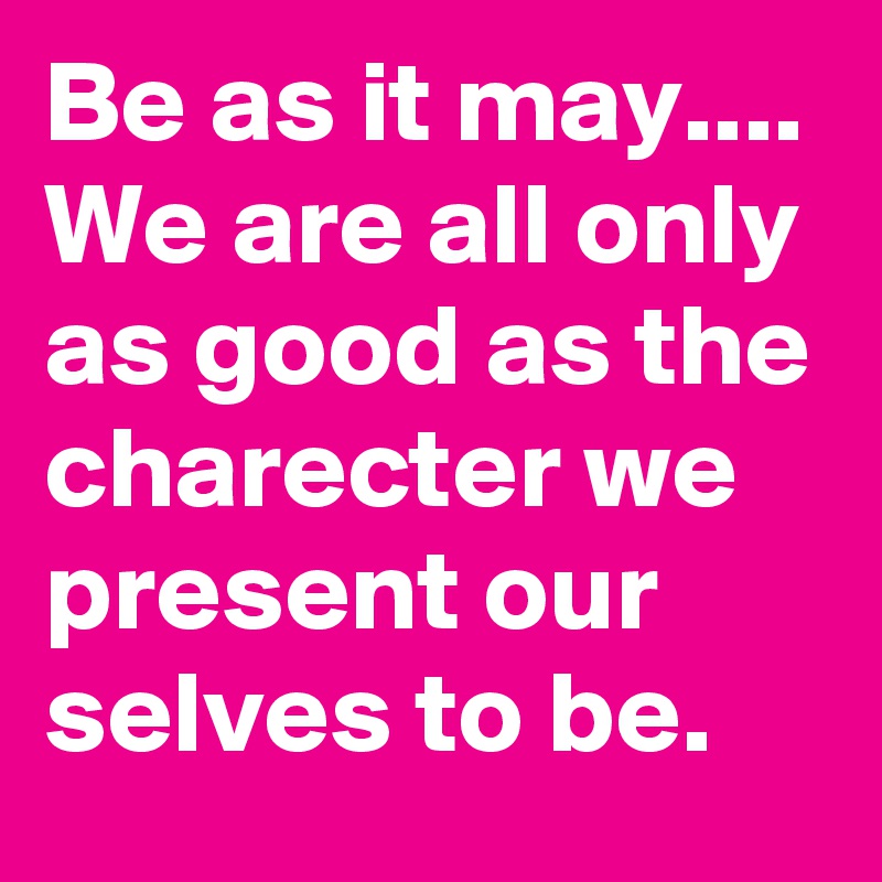 Be as it may....
We are all only as good as the charecter we present our selves to be.