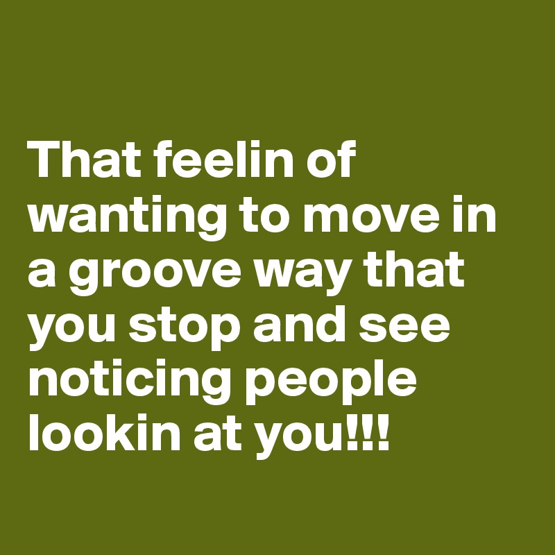 

That feelin of wanting to move in a groove way that you stop and see noticing people lookin at you!!!
