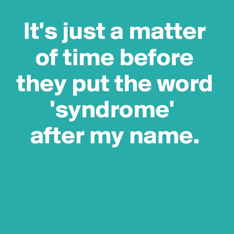 It's just a matter of time before they put the word 'syndrome' 
after my name.


