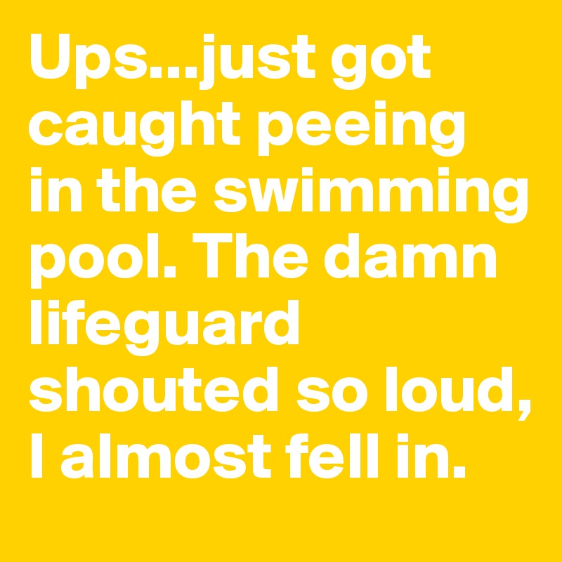 Ups...just got caught peeing in the swimming pool. The damn lifeguard shouted so loud, I almost fell in. 