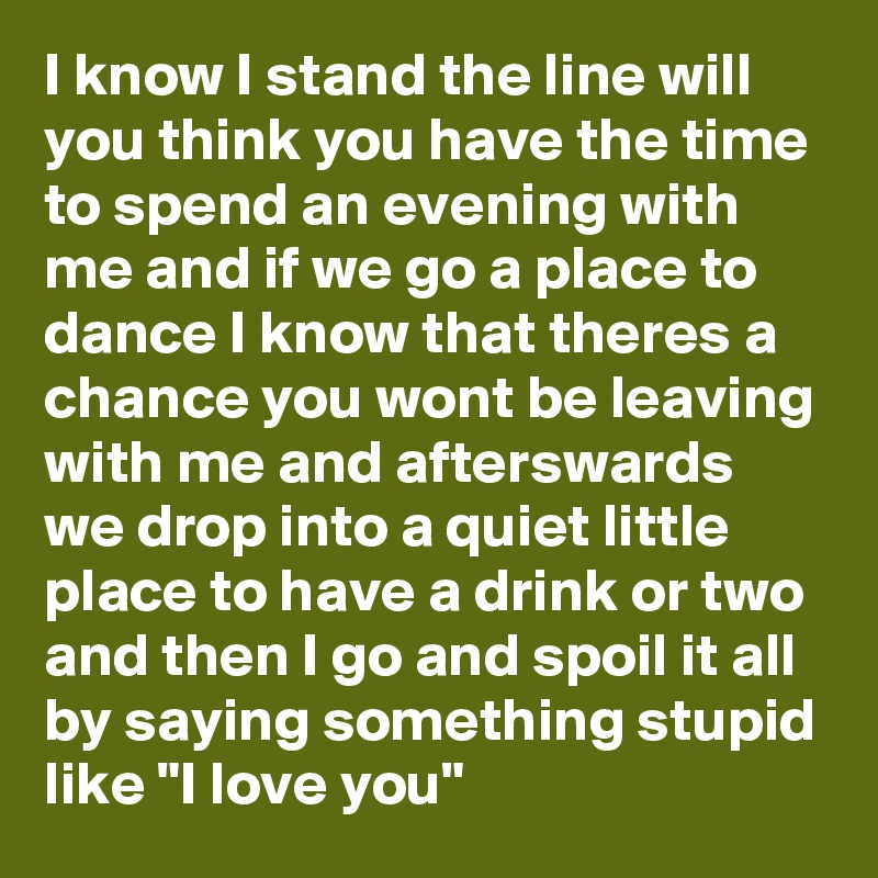 I know I stand the line will you think you have the time to spend an evening with me and if we go a place to dance I know that theres a chance you wont be leaving with me and afterswards we drop into a quiet little place to have a drink or two and then I go and spoil it all by saying something stupid like "I love you" 