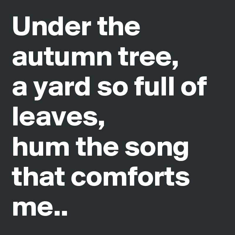 Under the autumn tree, 
a yard so full of leaves, 
hum the song that comforts me..