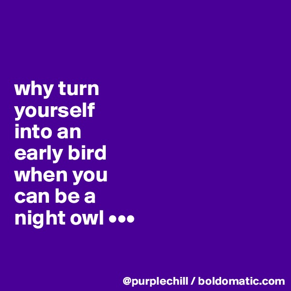 


why turn 
yourself 
into an 
early bird 
when you 
can be a 
night owl •••

