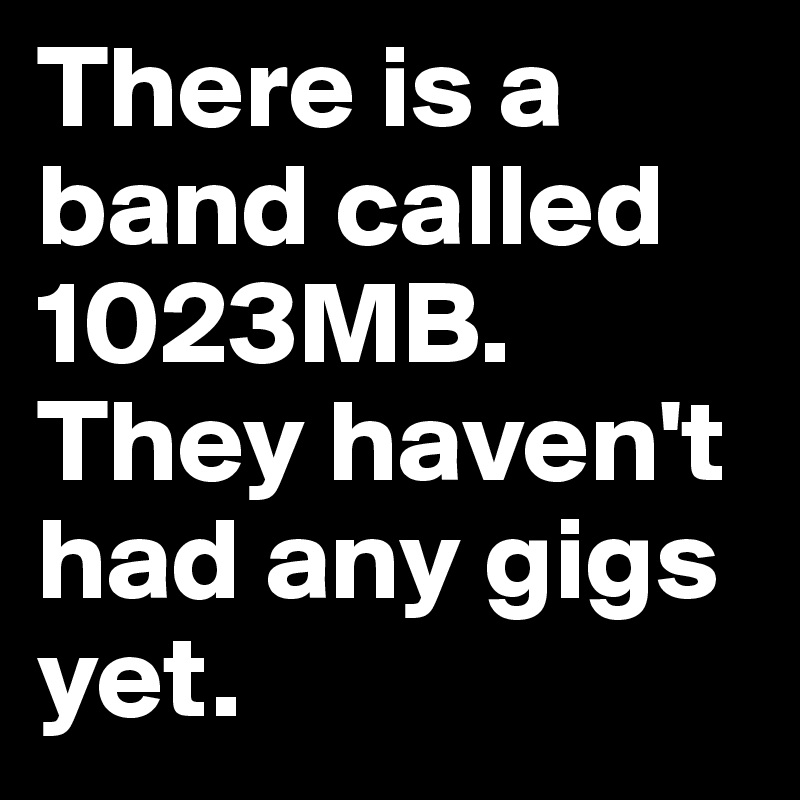 There is a band called 1023MB. They haven't had any gigs yet.