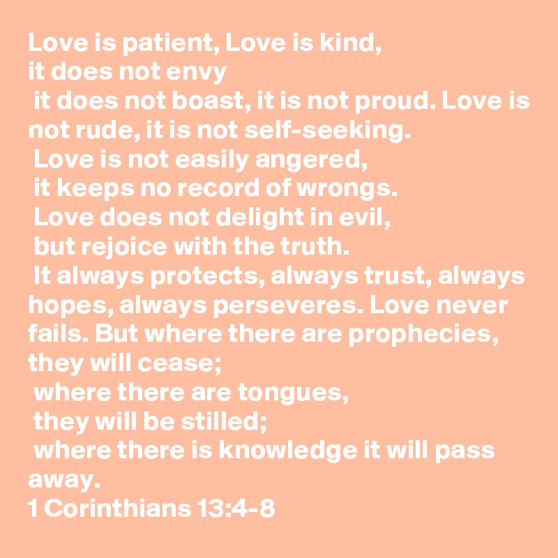Love is patient, Love is kind, 
it does not envy
 it does not boast, it is not proud. Love is not rude, it is not self-seeking.
 Love is not easily angered,
 it keeps no record of wrongs.
 Love does not delight in evil,
 but rejoice with the truth.
 It always protects, always trust, always hopes, always perseveres. Love never fails. But where there are prophecies, they will cease;
 where there are tongues,
 they will be stilled;
 where there is knowledge it will pass away.
1 Corinthians 13:4-8 
