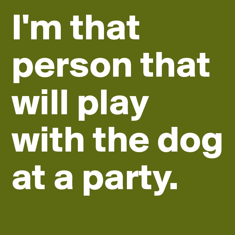 I'm that person that will play with the dog at a party.