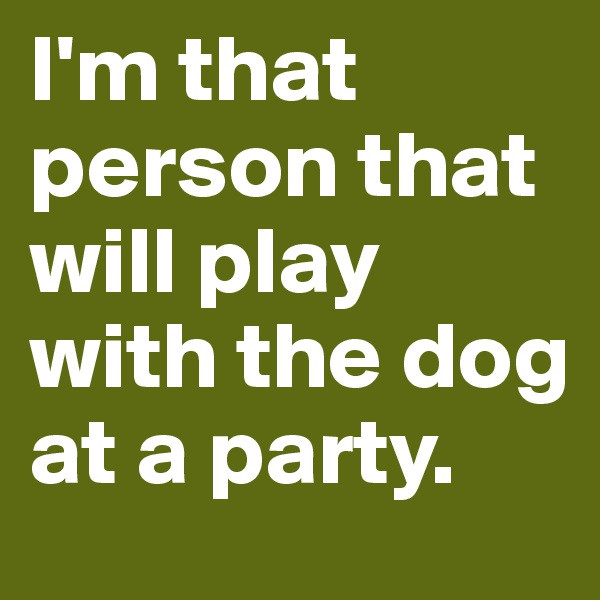I'm that person that will play with the dog at a party.