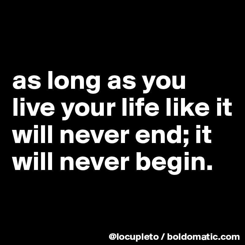 

as long as you live your life like it will never end; it will never begin. 

