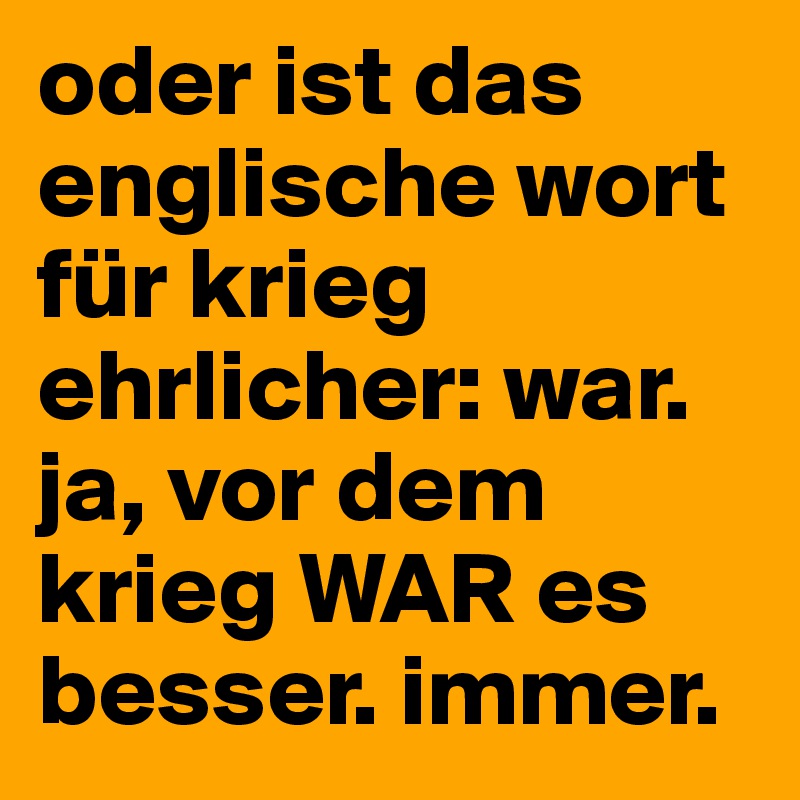 oder ist das englische wort für krieg ehrlicher: war. ja, vor dem krieg WAR es besser. immer.