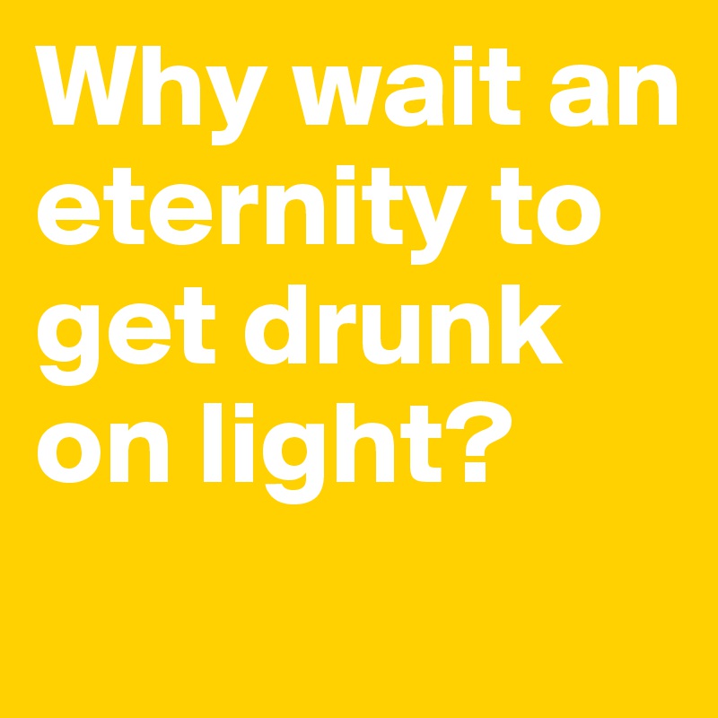 Why wait an eternity to get drunk on light?
