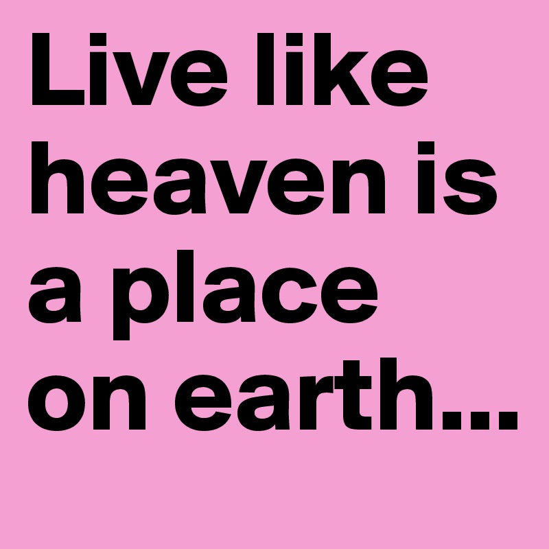 Live like heaven is a place on earth...