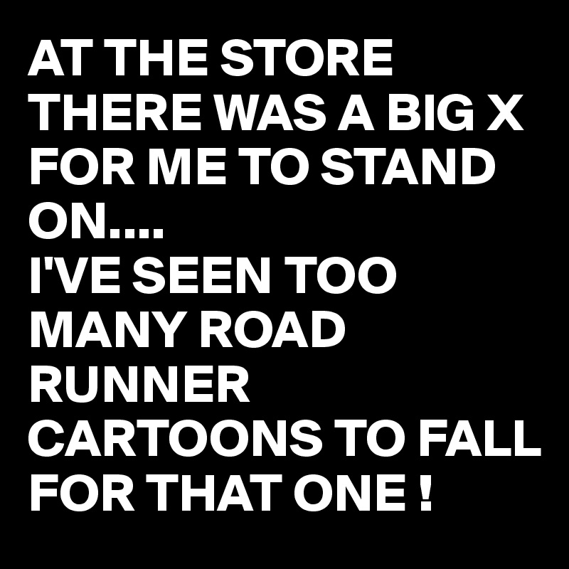 AT THE STORE THERE WAS A BIG X FOR ME TO STAND ON....
I'VE SEEN TOO MANY ROAD RUNNER CARTOONS TO FALL FOR THAT ONE !