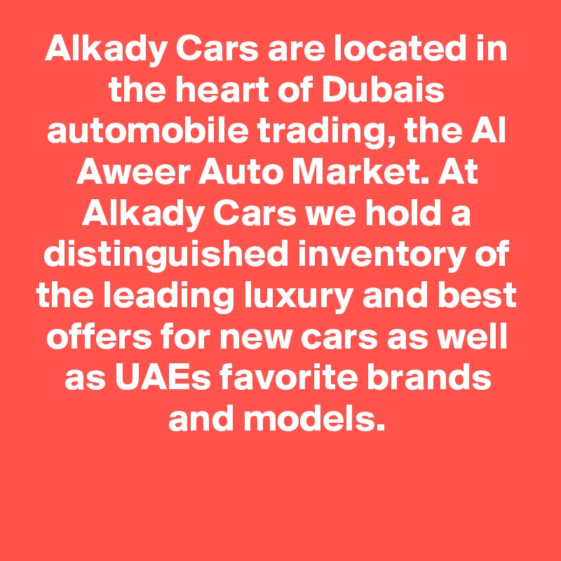 Alkady Cars are located in the heart of Dubais automobile trading, the Al Aweer Auto Market. At Alkady Cars we hold a distinguished inventory of the leading luxury and best offers for new cars as well as UAEs favorite brands and models.

