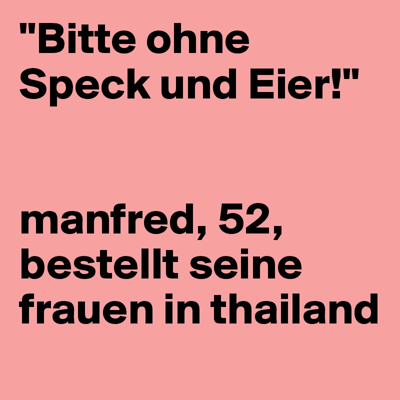 "Bitte ohne Speck und Eier!"


manfred, 52, bestellt seine frauen in thailand