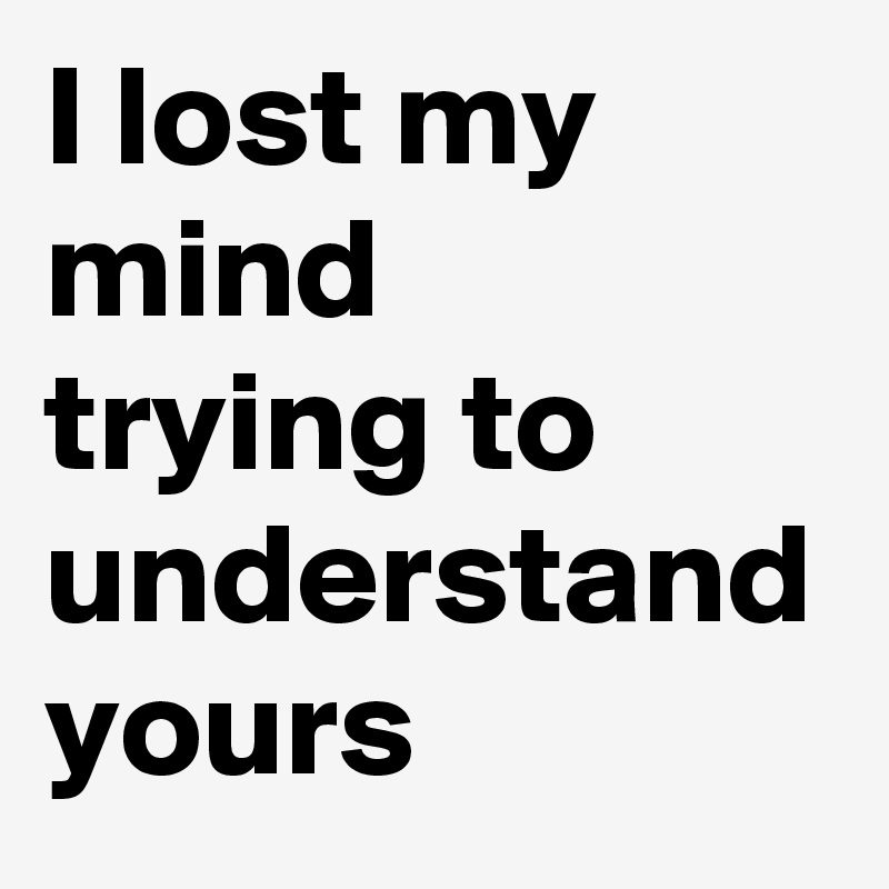 I lost my mind 
trying to understand yours