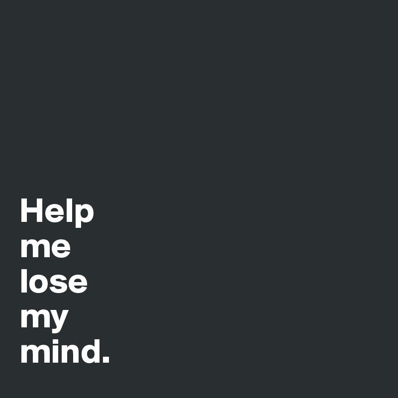 




Help
me
lose
my 
mind.