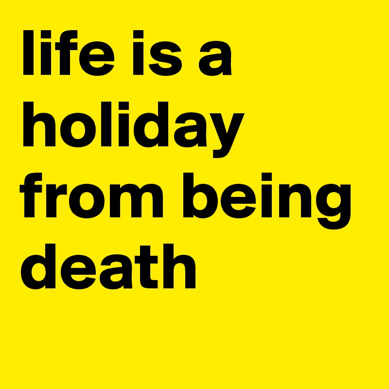 life is a holiday from being death