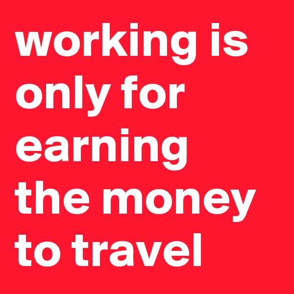 working is only for earning the money to travel
