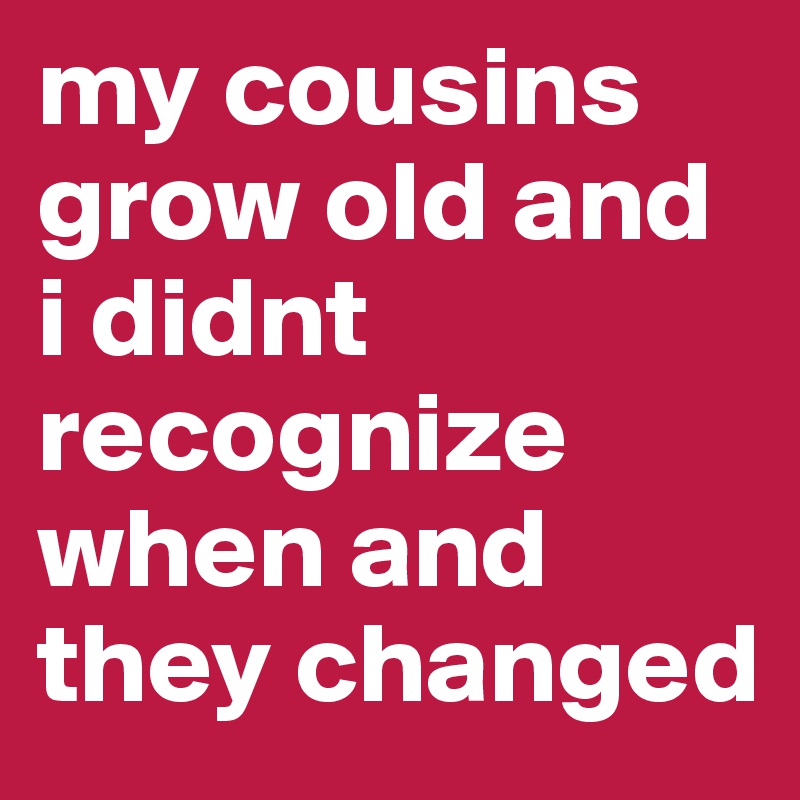 my cousins grow old and i didnt recognize when and they changed