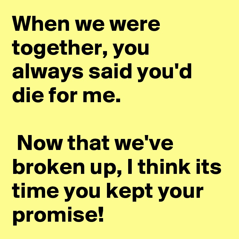 When we were together, you always said you'd die for me.

 Now that we've broken up, I think its time you kept your promise!