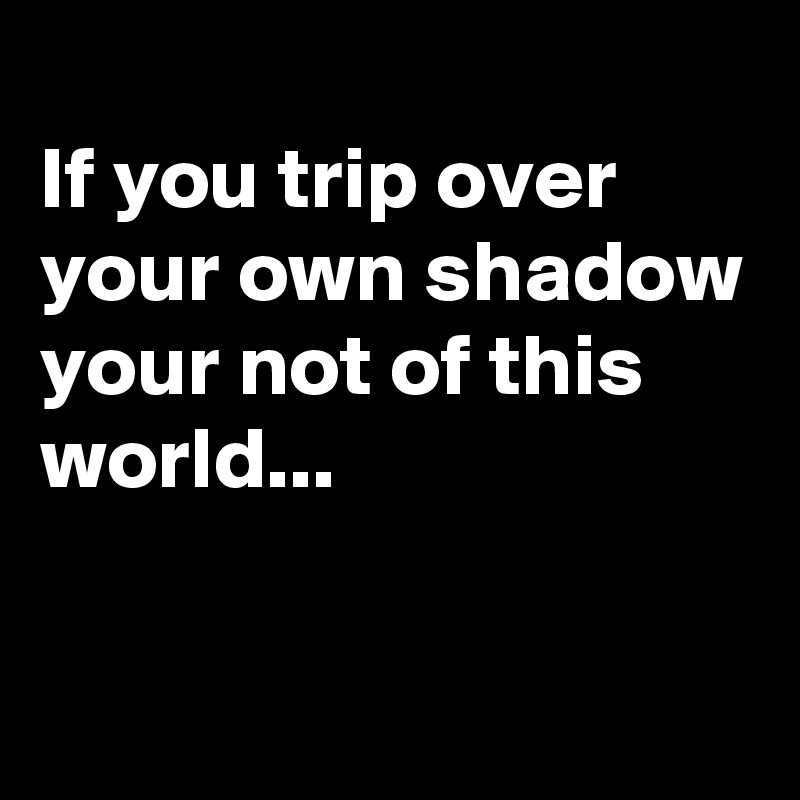 
If you trip over 
your own shadow
your not of this world...

