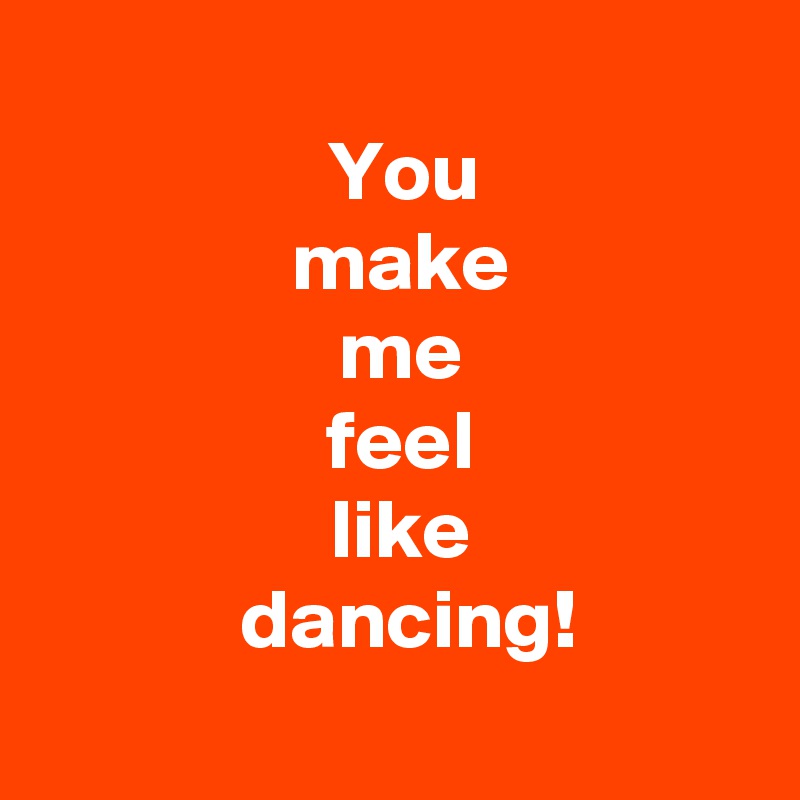 
 You
 make
 me
 feel
 like
  dancing!
