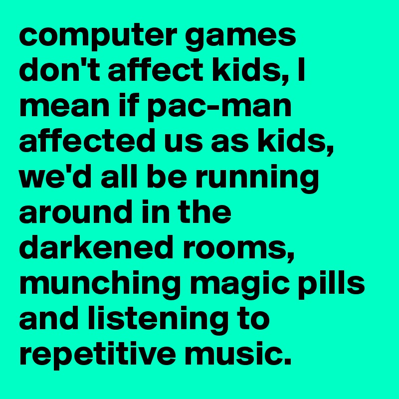 computer games don't affect kids, I mean if pac-man affected us as kids, we'd all be running around in the darkened rooms, munching magic pills and listening to repetitive music.