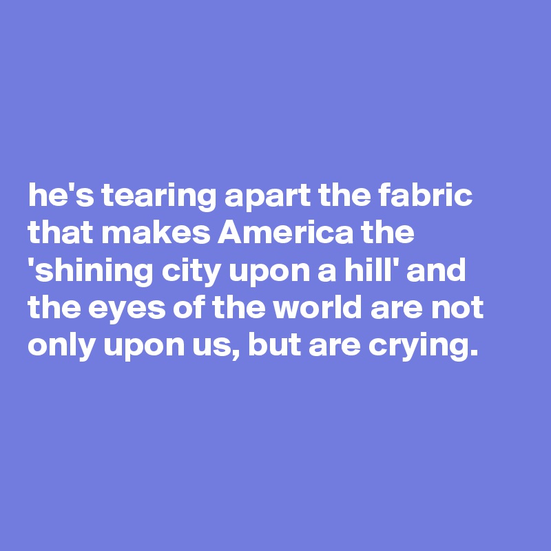 



he's tearing apart the fabric that makes America the 'shining city upon a hill' and the eyes of the world are not only upon us, but are crying.



