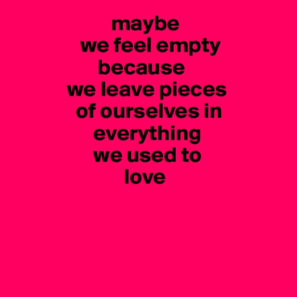                       maybe
               we feel empty
                   because
            we leave pieces  
              of ourselves in
                  everything
                  we used to
                         love




