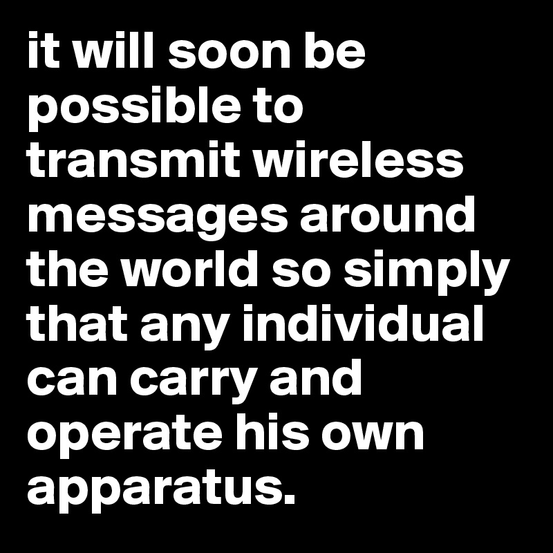 it will soon be possible to transmit wireless messages around the world so simply that any individual can carry and operate his own apparatus.